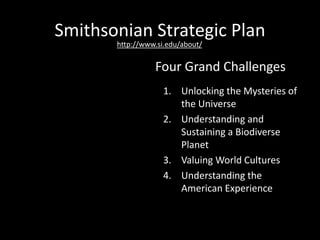 Smithsonian Strategic Plan
1. Unlocking the Mysteries of
the Universe
2. Understanding and
Sustaining a Biodiverse
Planet
3. Valuing World Cultures
4. Understanding the
American Experience
Four Grand Challenges
http://www.si.edu/about/
 