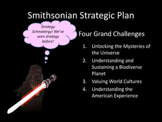 Smithsonian Strategic Plan
1. Unlocking the Mysteries of
the Universe
2. Understanding and
Sustaining a Biodiverse
Planet
3. Valuing World Cultures
4. Understanding the
American Experience
Four Grand Challenges
Strategy
Schmatergy! We’ve
seen strategy
before!
 