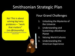 Smithsonian Strategic Plan
1. Unlocking the Mysteries of
the Universe
2. Understanding and
Sustaining a Biodiverse
Planet
3. Valuing World Cultures
4. Understanding the
American Experience
Four Grand Challenges
No! This is about
solving big hairy
problems— “work
that matters”
(via @timoreilly)
http://radar.oreilly.com/2009/01/work-on-stuff-that-
matters-fir.html
 