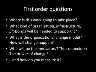 First order questions
• Where is this work going to take place?
• What kind of organization, infrastructure,
platforms will be needed to support it?
• What is the organizational change model?
How will change happen?
• Who will be the innovators? The connectors?
The drivers of change?
• …and how do you measure it?
 