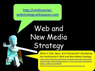 Web and
New Media
Strategy
http://smithsonian-
webstrategy.wikispaces.com
More in Fast, Open, and Transparent: developing
the Smithsonian’s Web and New Media Strategy
http://www.slideshare.net/edsonm/michael-edson-the-smithsonian-
web-and-new-media-strategy-what-it-is-how-we-made-it-and-why-it-
makes-a-difference-3656578
And http://www.archimuse.com/mw2010/papers/edson/edson.html
 