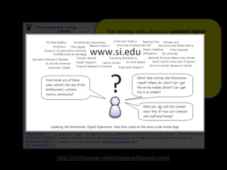 http://smithsonian-webstrategy.wikispaces.com/
The strategy talks about an updated digital
experience, a new learning model that helps
people with their "lifelong learning journeys,"
and the creation of a Smithsonian Commons—
a new part of our digital presence dedicated to
stimulating learning, creation, and innovation
through open access to Smithsonian research,
collections and communities.
 