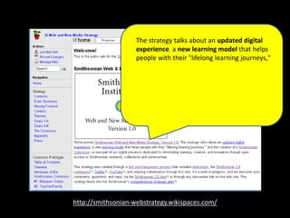 http://smithsonian-webstrategy.wikispaces.com/
The strategy talks about an updated digital
experience, a new learning model that helps
people with their "lifelong learning journeys,"
and the creation of a Smithsonian Commons—
a new part of our digital presence dedicated to
stimulating learning, creation, and innovation
through open access to Smithsonian research,
collections and communities.
 