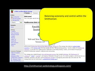 http://smithsonian-webstrategy.wikispaces.com/
Balancing autonomy and control within the
Smithsonian.rt of our digital presence
dedicated to stimulating learning, creation,
and innovation through open access to
Smithsonian research, collections and
communities.
 