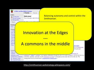 http://smithsonian-webstrategy.wikispaces.com/
Balancing autonomy and control within the
Smithsonian.rt of our digital presence
dedicated to stimulating learning, creation,
and innovation through open access to
Smithsonian research, collections and
communities.
Innovation at the Edges
---
A commons in the middle
 