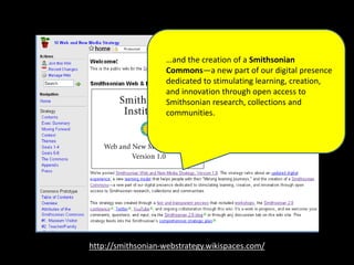 http://smithsonian-webstrategy.wikispaces.com/
…and the creation of a Smithsonian
Commons—a new part of our digital presence
dedicated to stimulating learning, creation,
and innovation through open access to
Smithsonian research, collections and
communities.
 