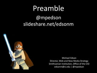 Preamble
Michael Edson
Director, Web and New Media Strategy
Smithsonian Institution, Office of the CIO
edsonm@si.edu | @mpedson
@mpedson
slideshare.net/edsonm
smithsonian-webstrategy.wikispaces.com
 