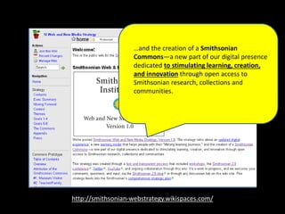 http://smithsonian-webstrategy.wikispaces.com/
…and the creation of a Smithsonian
Commons—a new part of our digital presence
dedicated to stimulating learning, creation,
and innovation through open access to
Smithsonian research, collections and
communities.
 