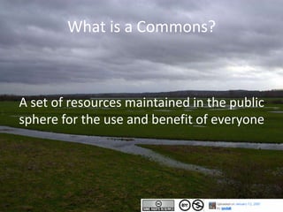 What is a Commons?
A set of resources maintained in the public
sphere for the use and benefit of everyone
 