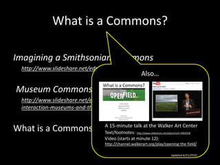 What is a Commons?
Imagining a Smithsonian Commons
• http://www.slideshare.net/edsonm/cil-2009-michael-edson-text-version
Museum Commons: A professional interaction
http://www.slideshare.net/edsonm/museum-commons-a-professional-
interaction-museums-and-the-web-2010-michael-edson-and-rich-cherry
What is a Commons?
Also…
A 15-minute talk at the Walker Art Center
Text/footnotes: http://www.slideshare.net/edsonm/m-4402558
Video (starts at minute 12):
http://channel.walkerart.org/play/opening-the-field/
Updated 6/21/2010
 