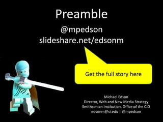 Preamble
Michael Edson
Director, Web and New Media Strategy
Smithsonian Institution, Office of the CIO
edsonm@si.edu | @mpedson
@mpedson
slideshare.net/edsonm
smithsonian-webstrategy.wikispaces.com
Get the full story here
 