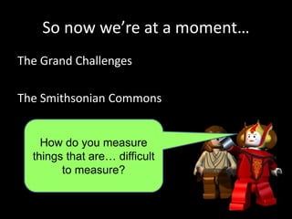 So now we’re at a moment…
The Grand Challenges
The Smithsonian Commons
How do you measure
things that are… difficult
to measure?
 