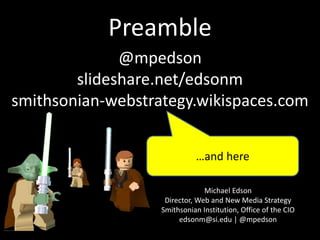 Preamble
Michael Edson
Director, Web and New Media Strategy
Smithsonian Institution, Office of the CIO
edsonm@si.edu | @mpedson
@mpedson
slideshare.net/edsonm
smithsonian-webstrategy.wikispaces.com
…and here
 