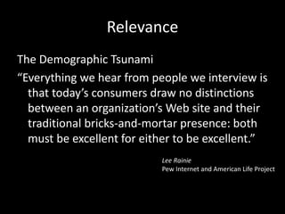 Relevance
The Demographic Tsunami
“Everything we hear from people we interview is
that today’s consumers draw no distinctions
between an organization’s Web site and their
traditional bricks-and-mortar presence: both
must be excellent for either to be excellent.”
Lee Rainie
Pew Internet and American Life Project
 