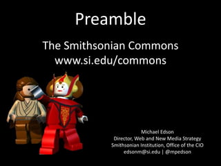 Preamble
Michael Edson
Director, Web and New Media Strategy
Smithsonian Institution, Office of the CIO
edsonm@si.edu | @mpedson
The Smithsonian Commons
www.si.edu/commons
 