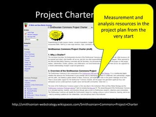 Project Charter (draft)
http://smithsonian-webstrategy.wikispaces.com/Smithsonian+Commons+Project+Charter
Measurement and
analysis resources in the
project plan from the
very start
 