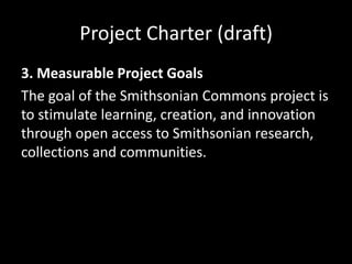 Project Charter (draft)
3. Measurable Project Goals
The goal of the Smithsonian Commons project is
to stimulate learning, creation, and innovation
through open access to Smithsonian research,
collections and communities.
 