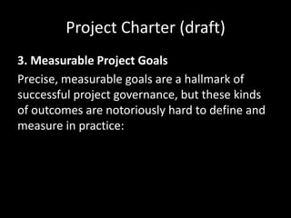 Project Charter (draft)
3. Measurable Project Goals
Precise, measurable goals are a hallmark of
successful project governance, but these kinds
of outcomes are notoriously hard to define and
measure in practice: seeking to define them too
precisely or in too nuanced a way early in the
project can be as counterproductive as not
measuring them at all.
 