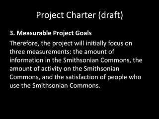 Project Charter (draft)
3. Measurable Project Goals
Therefore, the project will initially focus on
three measurements: the amount of
information in the Smithsonian Commons, the
amount of activity on the Smithsonian
Commons, and the satisfaction of people who
use the Smithsonian Commons.
 
