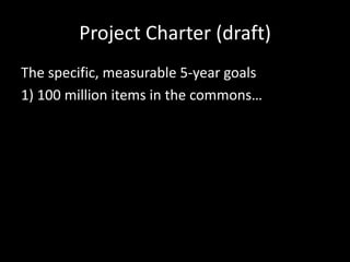 Project Charter (draft)
The specific, measurable 5-year goals
1) 100 million items in the commons…
 
