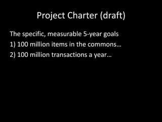 Project Charter (draft)
The specific, measurable 5-year goals
1) 100 million items in the commons…
2) 100 million transactions a year…
 