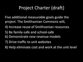 Project Charter (draft)
Five additional measurable goals guide the
project. The Smithsonian Commons will,
4) Increase reuse of Smithsonian resources
5) Be family-safe and school-safe
6) Demonstrate new revenue models
7) Drive traffic to unit websites
8) Help eliminate cost and work at the unit level
 
