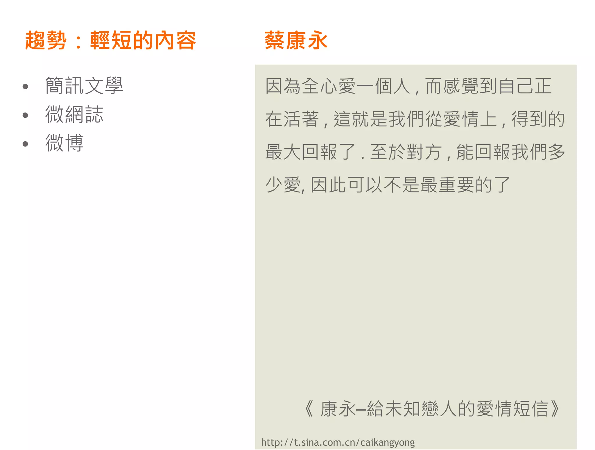 趨勢：輕短的內容   蔡康永

• 簡訊文學     因為全心愛一個人 , 而感覺到自己正
• 微網誌      在活著 , 這就是我們從愛情上 , 得到的
• 微博       最大回報了 . 至於對方 , 能回報我們多
           少愛, 因此可以不是最重要的了




                  《 康永–給未知戀人的愛情短信》
           http://t.sina.com.cn/caikangyong
 