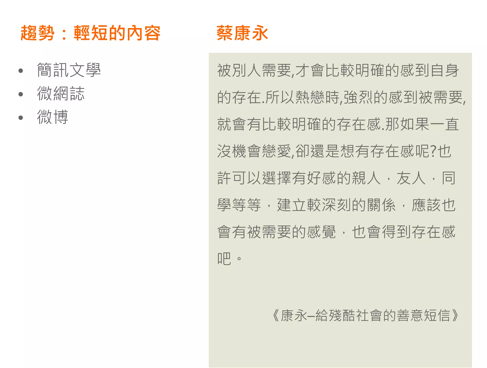 趨勢：輕短的內容   蔡康永

• 簡訊文學     被別人需要,才會比較明確的感到自身
• 微網誌      的存在.所以熱戀時,強烈的感到被需要,
• 微博       就會有比較明確的存在感.那如果一直
           沒機會戀愛,卻還是想有存在感呢?也
           許可以選擇有好感的親人，友人，同
           學等等，建立較深刻的關係，應該也
           會有被需要的感覺，也會得到存在感
           吧。


                《康永–給殘酷社會的善意短信》
 