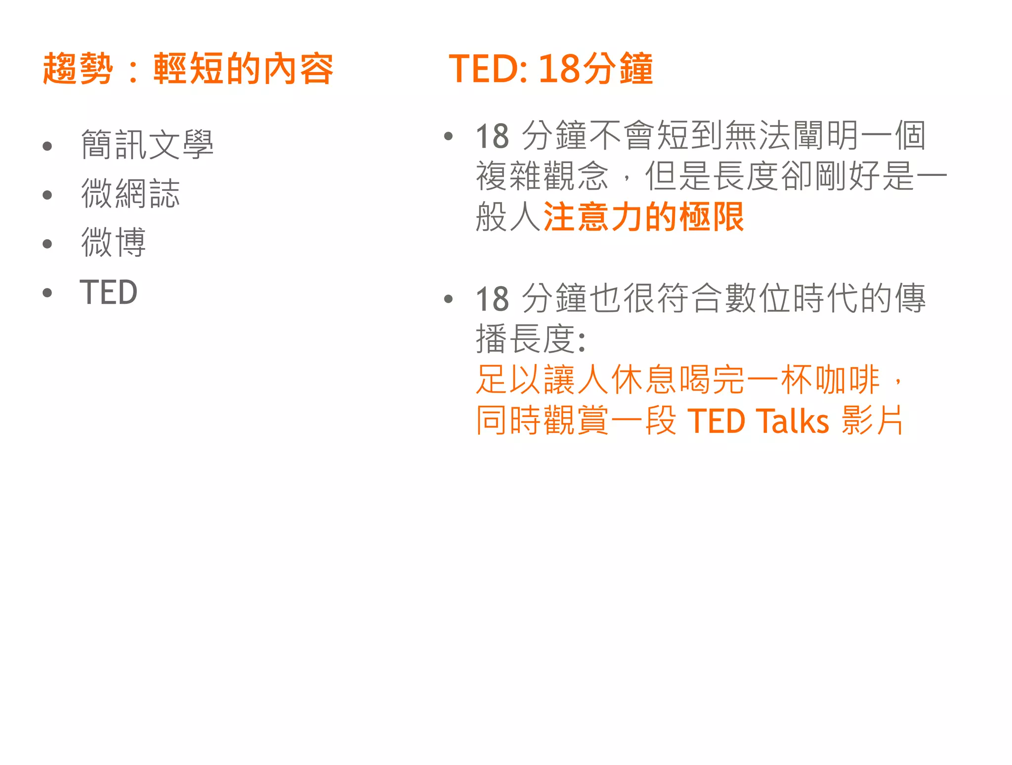 趨勢：輕短的內容   TED: 18分鐘

•   簡訊文學   • 18 分鐘不會短到無法闡明一個
             複雜觀念，但是長度卻剛好是一
•   微網誌
             般人注意力的極限
•   微博
•   TED    • 18 分鐘也很符合數位時代的傳
             播長度:
             足以讓人休息喝完一杯咖啡，
             同時觀賞一段 TED Talks 影片
 