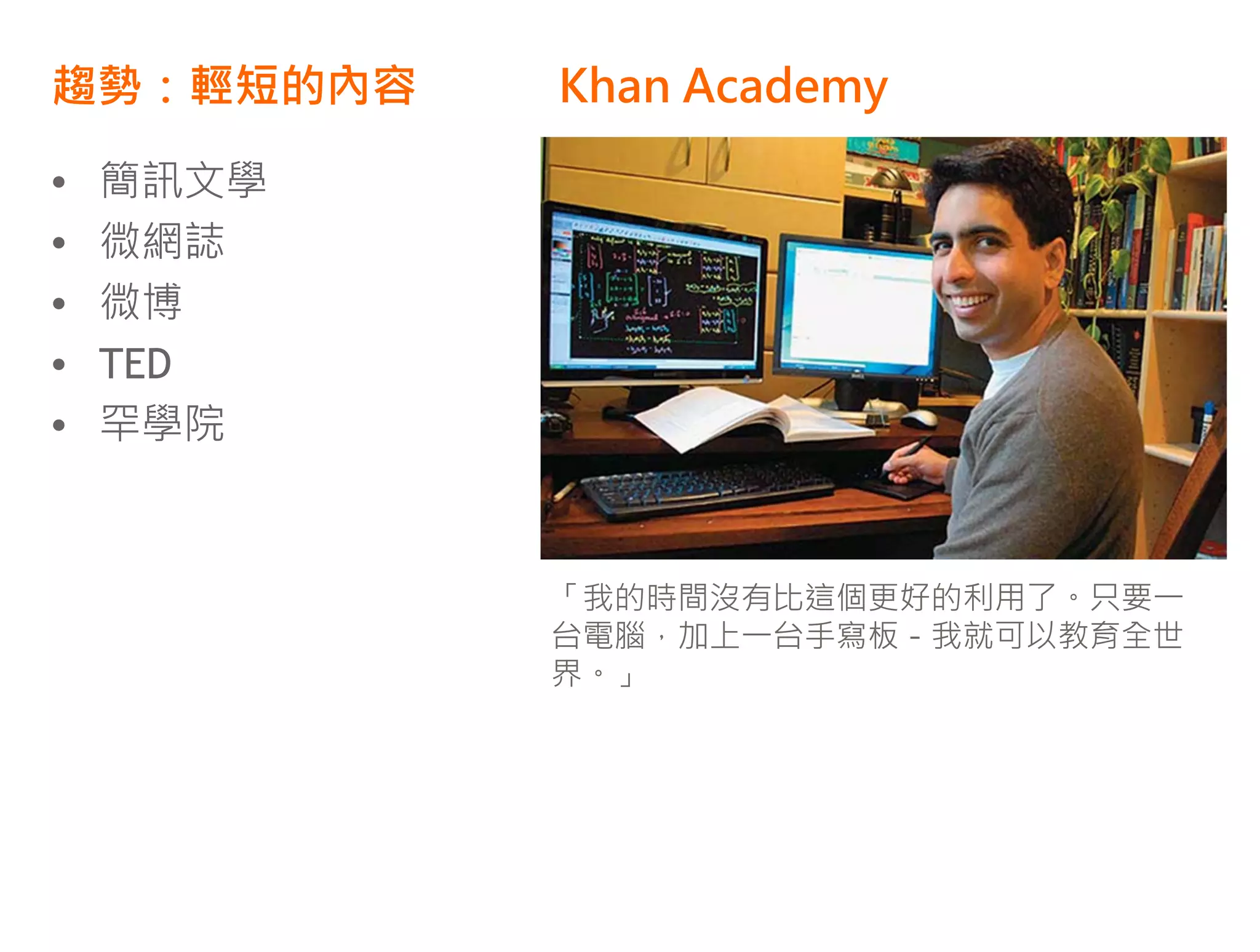 趨勢：輕短的內容   Khan Academy

•   簡訊文學   •   贏得 Google Project 10^100
           •   獎金200萬美金
•   微網誌
           •   內容為10-20分鐘的影片
•   微博     •   目前已經有 1,600 教學影片
•   TED    •   都是 Salman Khan 一人開始搞
•   罕學院



           「我的時間沒有比這個更好的利用了。只要一
           台電腦，加上一台手寫板－我就可以教育全世
           界。」
 