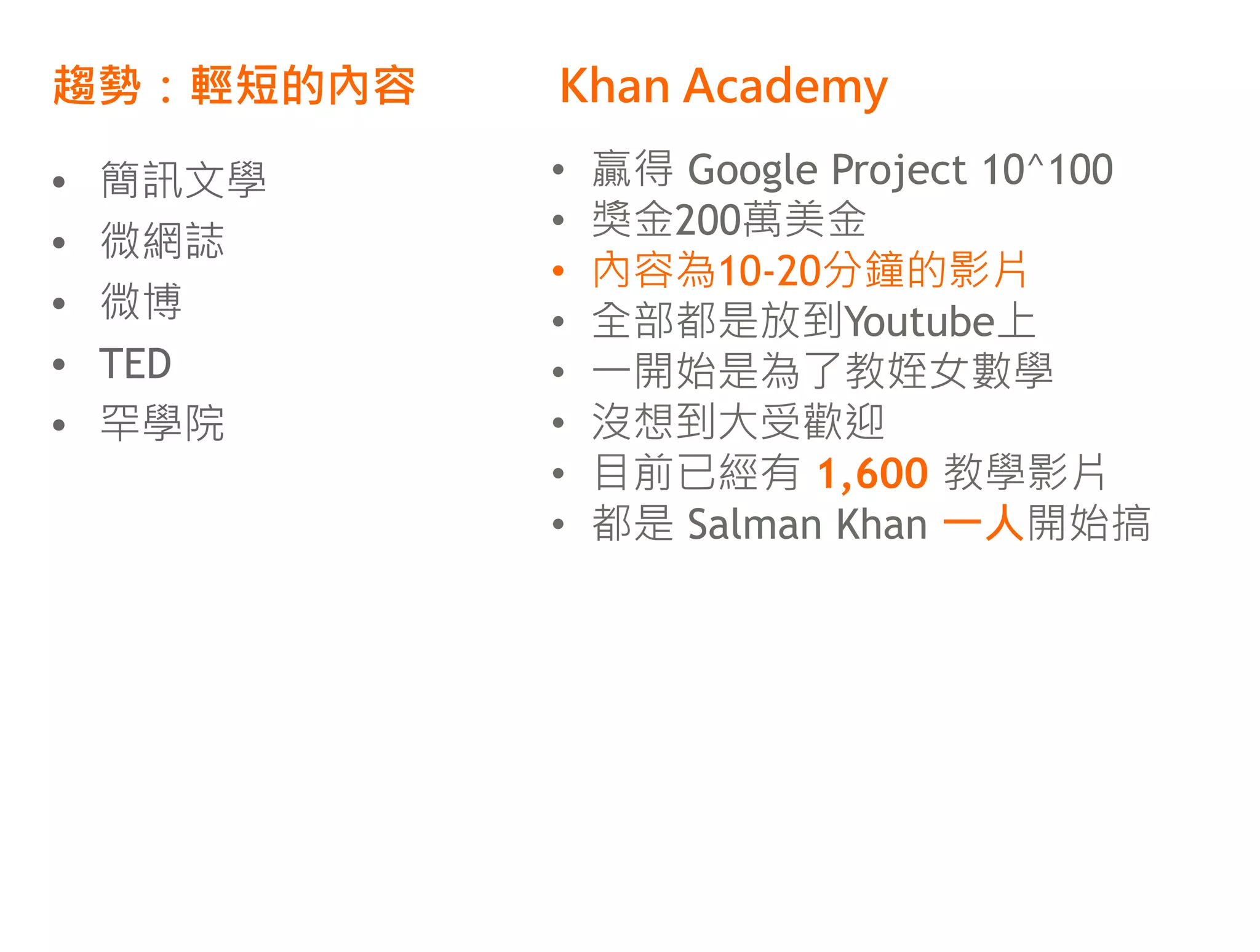 趨勢：輕短的內容   Khan Academy

•   簡訊文學   •   贏得 Google Project 10^100
           •   獎金200萬美金
•   微網誌
           •   內容為10-20分鐘的影片
•   微博     •   全部都是放到Youtube上
•   TED    •   一開始是為了教姪女數學
•   罕學院    •   沒想到大受歡迎
           •   目前已經有 1,600 教學影片
           •   都是 Salman Khan 一人開始搞
 
