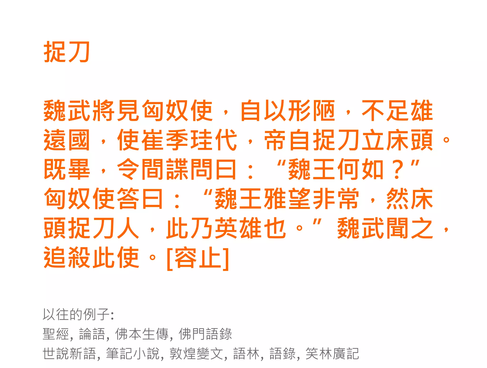 捉刀

魏武將見匈奴使，自以形陋，不足雄
遠國，使崔季珪代，帝自捉刀立床頭。
既畢，令間諜問曰：“魏王何如？”
匈奴使答曰：“魏王雅望非常，然床
頭捉刀人，此乃英雄也。”魏武聞之，
追殺此使。[容止]

以往的例子:
聖經, 論語, 佛本生傳, 佛門語錄
世說新語, 筆記小說, 敦煌變文, 語林, 語錄, 笑林廣記
 