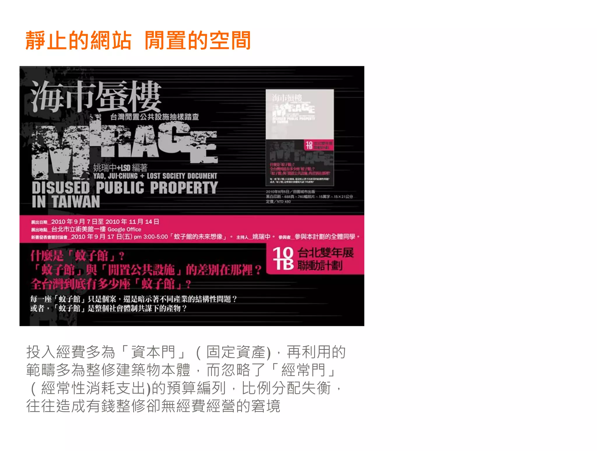 靜止的網站 閒置的空間




投入經費多為「資本門」（固定資產)，再利用的
範疇多為整修建築物本體，而忽略了「經常門」
（經常性消耗支出)的預算編列，比例分配失衡，
往往造成有錢整修卻無經費經營的窘境
 