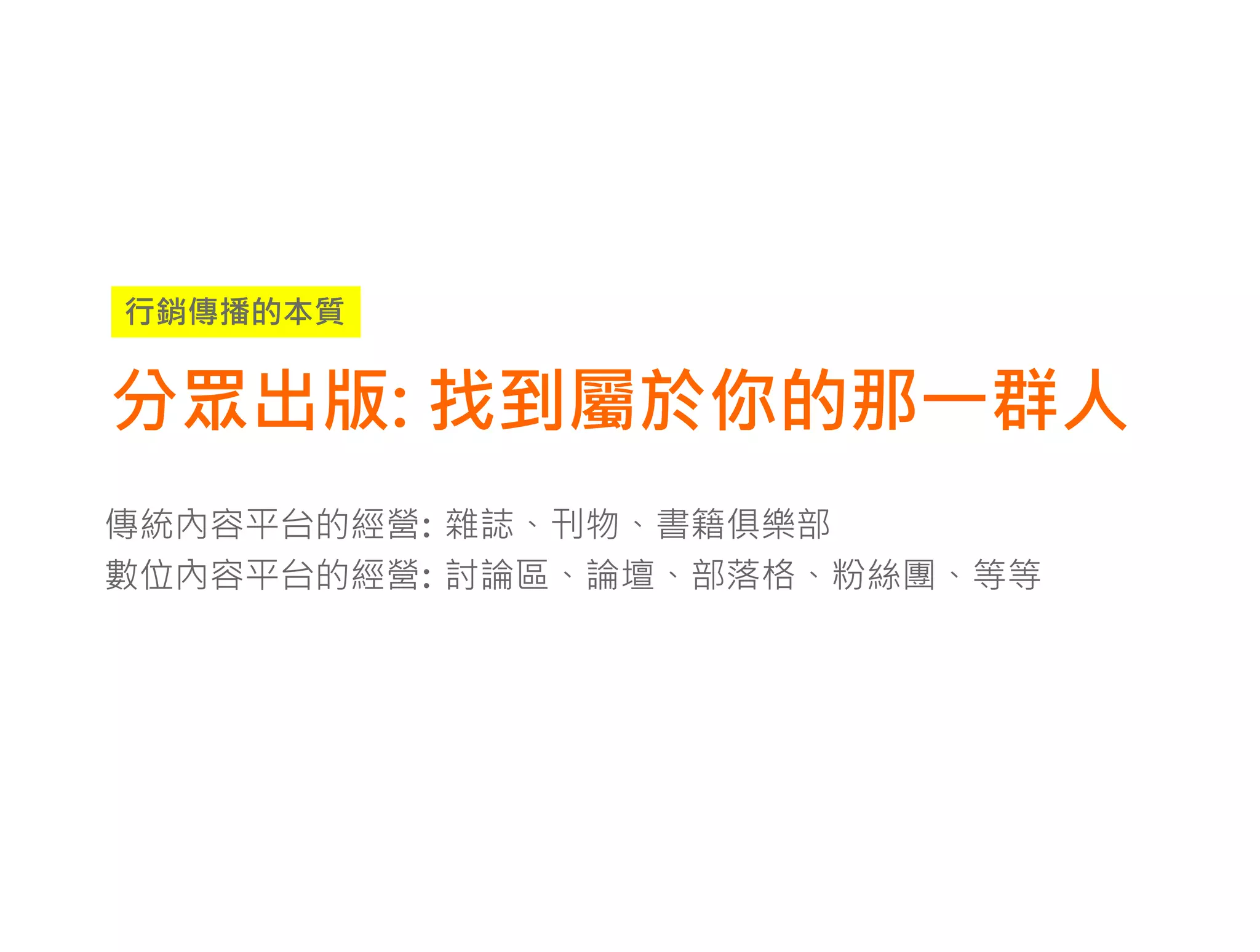 行銷傳播的本質


分眾出版: 找到屬於你的那一群人
傳統內容平台的經營: 雜誌、刊物、書籍俱樂部
數位內容平台的經營: 討論區、論壇、部落格、粉絲團、等等
 