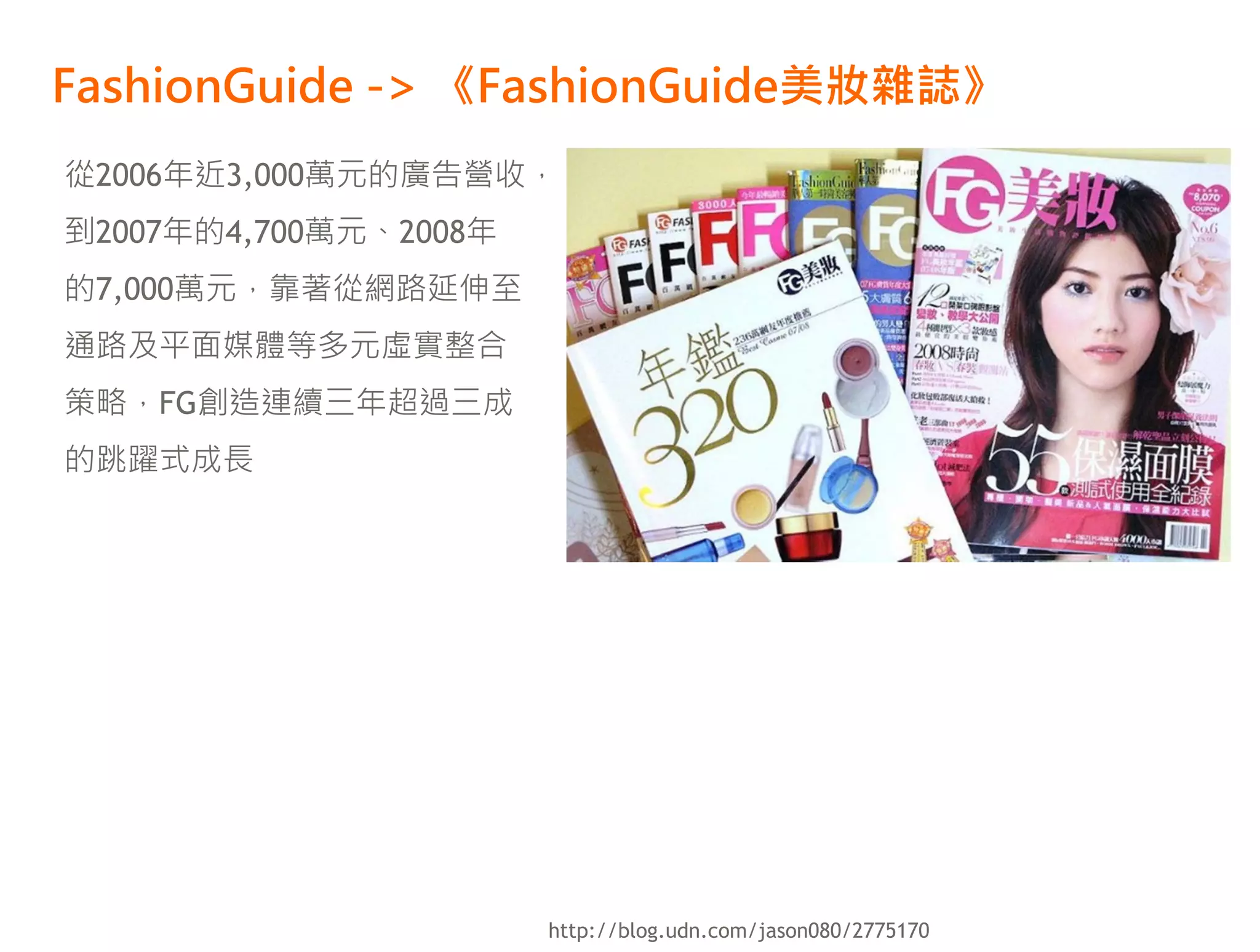 FashionGuide -> 《FashionGuide美妝雜誌》
從2006年近3,000萬元的廣告營收，
到2007年的4,700萬元、2008年
的7,000萬元，靠著從網路延伸至
通路及平面媒體等多元虛實整合
策略，FG創造連續三年超過三成
的跳躍式成長




                       http://blog.udn.com/jason080/2775170
 
