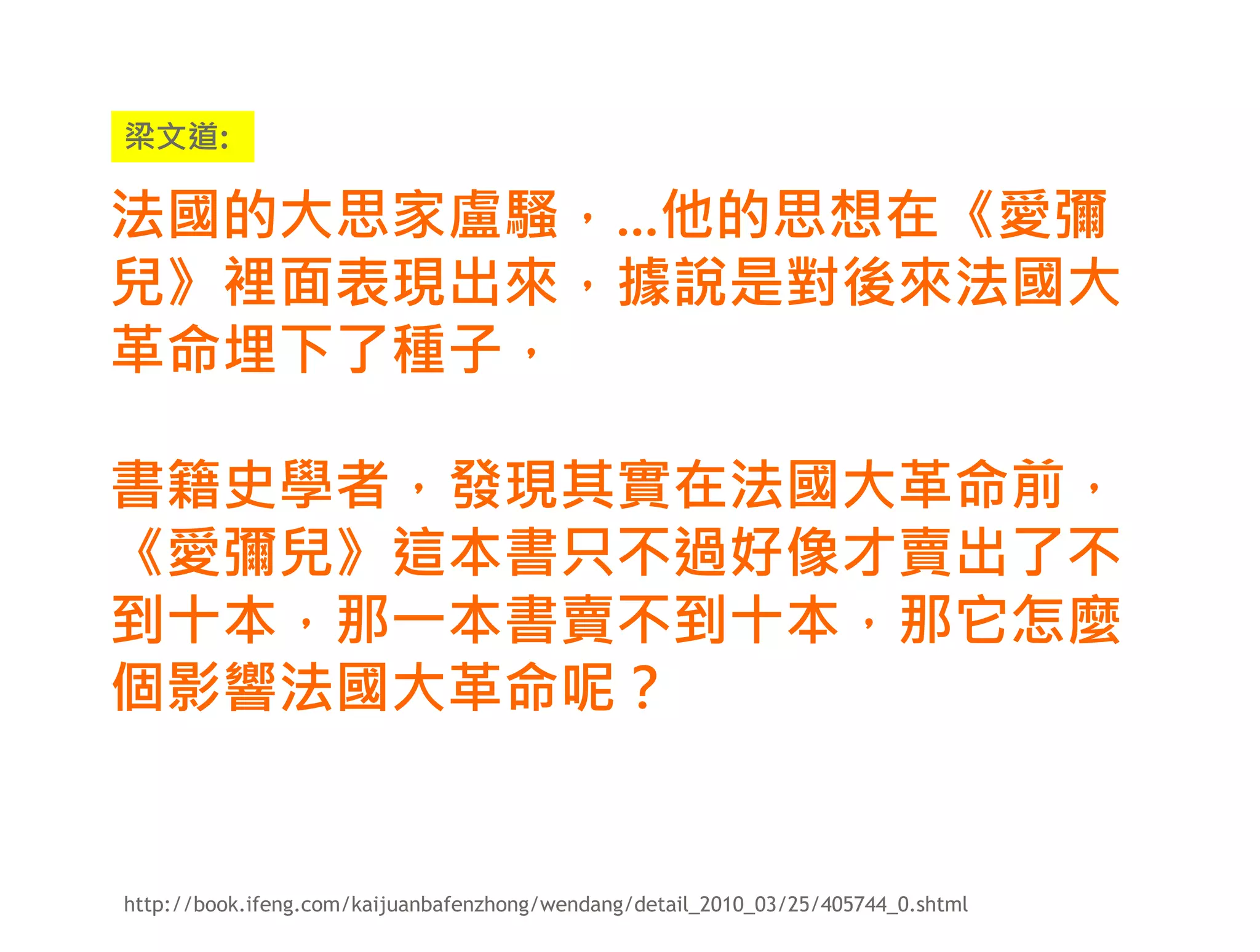 梁文道:

法國的大思家盧騷，...他的思想在《愛彌
兒》裡面表現出來，據說是對後來法國大
革命埋下了種子，

書籍史學者，發現其實在法國大革命前，
《愛彌兒》這本書只不過好像才賣出了不
到十本，那一本書賣不到十本，那它怎麼
個影響法國大革命呢？


http://book.ifeng.com/kaijuanbafenzhong/wendang/detail_2010_03/25/405744_0.shtml
 