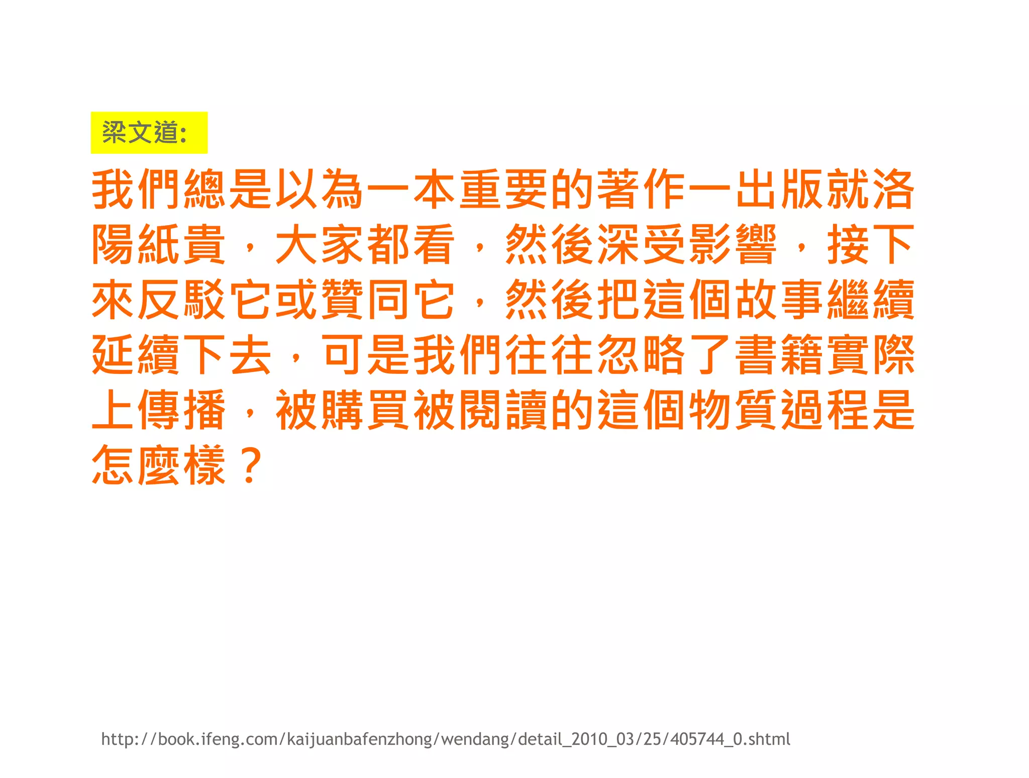 梁文道:

我們總是以為一本重要的著作一出版就洛
陽紙貴，大家都看，然後深受影響，接下
來反駁它或贊同它，然後把這個故事繼續
延續下去，可是我們往往忽略了書籍實際
上傳播，被購買被閱讀的這個物質過程是
怎麼樣？




http://book.ifeng.com/kaijuanbafenzhong/wendang/detail_2010_03/25/405744_0.shtml
 
