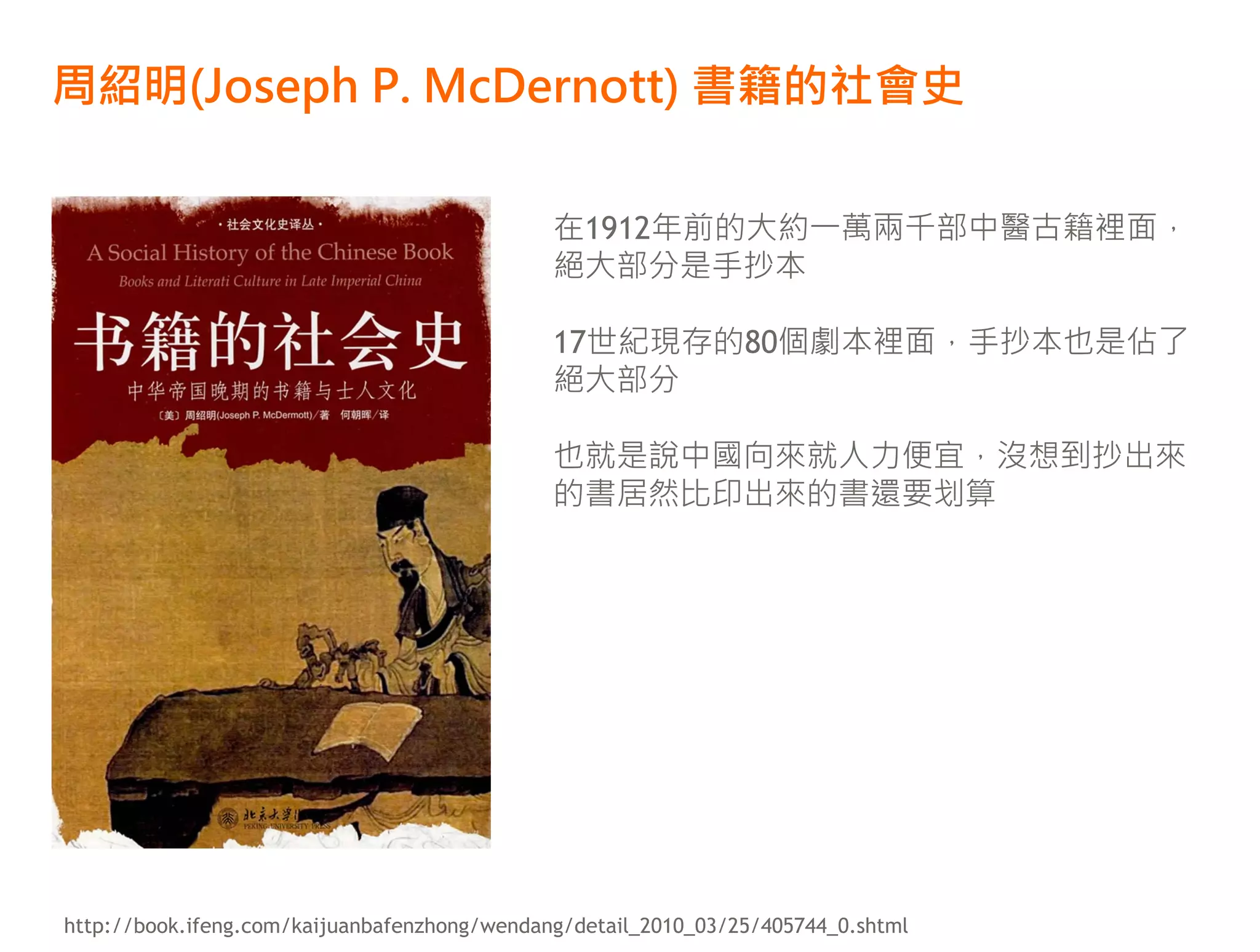 周紹明(Joseph P. McDernott) 書籍的社會史

                                              在1912年前的大約一萬兩千部中醫古籍裡面，
                                              絕大部分是手抄本

                                              17世紀現存的80個劇本裡面，手抄本也是佔了
                                              絕大部分

                                              也就是說中國向來就人力便宜，沒想到抄出來
                                              的書居然比印出來的書還要划算




http://book.ifeng.com/kaijuanbafenzhong/wendang/detail_2010_03/25/405744_0.shtml
 