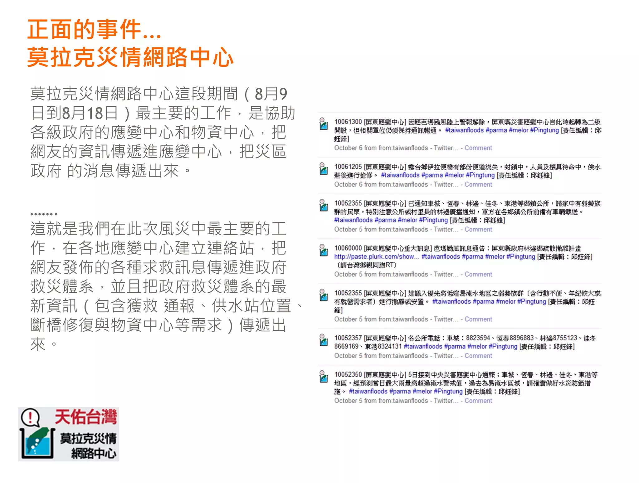 正面的事件…
莫拉克災情網路中心
莫拉克災情網路中心這段期間（8月9
日到8月18日）最主要的工作，是協助
各級政府的應變中心和物資中心，把
網友的資訊傳遞進應變中心，把災區
政府 的消息傳遞出來。

…….
這就是我們在此次風災中最主要的工
作，在各地應變中心建立連絡站，把
網友發佈的各種求救訊息傳遞進政府
救災體系，並且把政府救災體系的最
新資訊（包含獲救 通報、供水站位置、
斷橋修復與物資中心等需求）傳遞出
來。
 