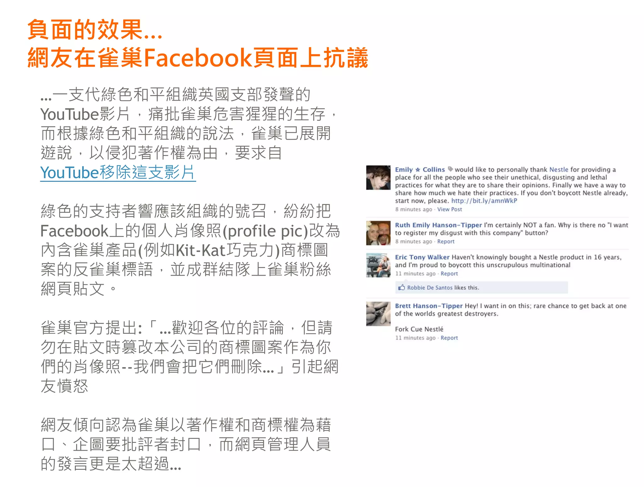 負面的效果…
網友在雀巢Facebook頁面上抗議
…一支代綠色和平組織英國支部發聲的
YouTube影片，痛批雀巢危害猩猩的生存，
而根據綠色和平組織的說法，雀巢已展開
遊說，以侵犯著作權為由，要求自
YouTube移除這支影片

綠色的支持者響應該組織的號召，紛紛把
Facebook上的個人肖像照(profile pic)改為
內含雀巢產品(例如Kit-Kat巧克力)商標圖
案的反雀巢標語，並成群結隊上雀巢粉絲
網頁貼文。

雀巢官方提出:「…歡迎各位的評論，但請
勿在貼文時篡改本公司的商標圖案作為你
們的肖像照--我們會把它們刪除…」引起網
友憤怒

網友傾向認為雀巢以著作權和商標權為藉
口、企圖要批評者封口，而網頁管理人員
的發言更是太超過…
 