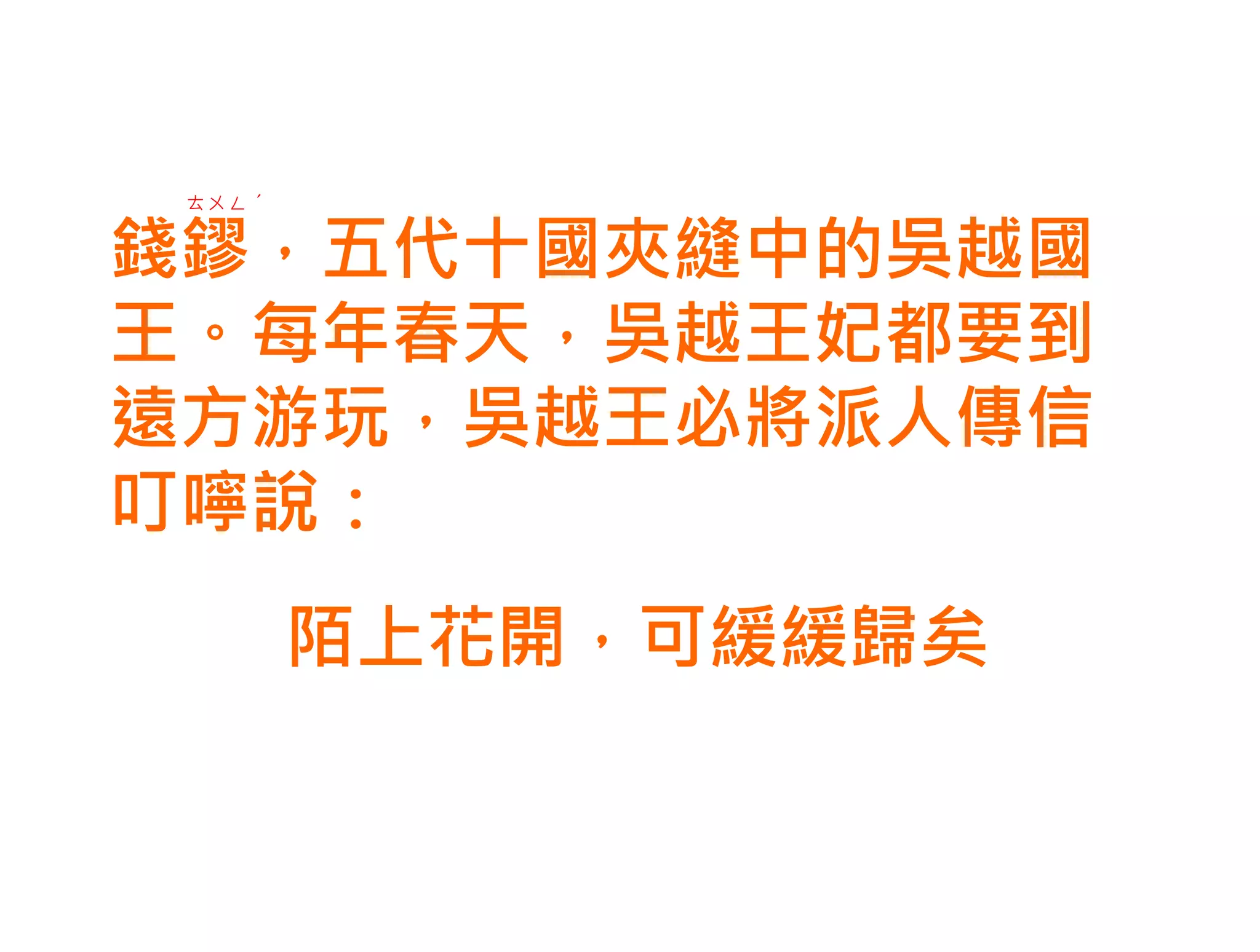 ㄊㄨㄥˊ


錢鏐，五代十國夾縫中的吳越國
王。每年春天，吳越王妃都要到
遠方游玩，吳越王必將派人傳信
叮嚀說：
        陌上花開，可緩緩歸矣
 