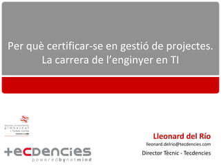 Per què certificar-se en gestió de projectes.
       La carrera de l’enginyer en TI




                                 Lleonard del Río
                              lleonard.delrio@tecdencies.com
                             Director Tècnic - Tecdencies
 