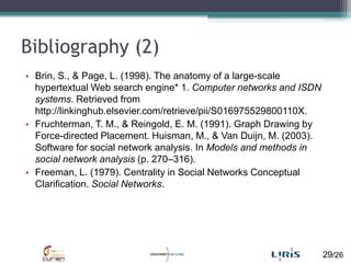 Bibliography (2),[object Object],Brin, S., & Page, L. (1998). The anatomy of a large-scale hypertextual Web search engine* 1. Computer networks and ISDN systems. Retrieved from http://linkinghub.elsevier.com/retrieve/pii/S016975529800110X.,[object Object],Fruchterman, T. M., & Reingold, E. M. (1991). Graph Drawing by Force-directed Placement. Huisman, M., & Van Duijn, M. (2003). Software for social network analysis. In Models and methods in social network analysis (p. 270–316). ,[object Object],Freeman, L. (1979). Centrality in Social Networks Conceptual Clarification. Social Networks. ,[object Object]