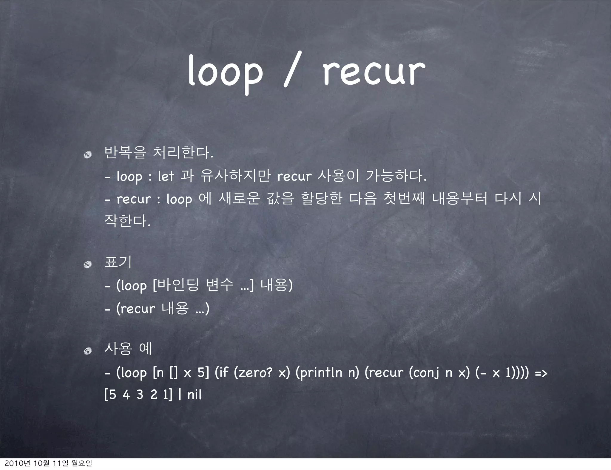loop / recur
                        .
- loop : let                       recur              .
- recur : loop
       .



- (loop [                   ...]    )
- (recur         ...)



- (loop [n [] x 5] (if (zero? x) (println n) (recur (conj n x) (- x 1)))) =>
[5 4 3 2 1] | nil
 