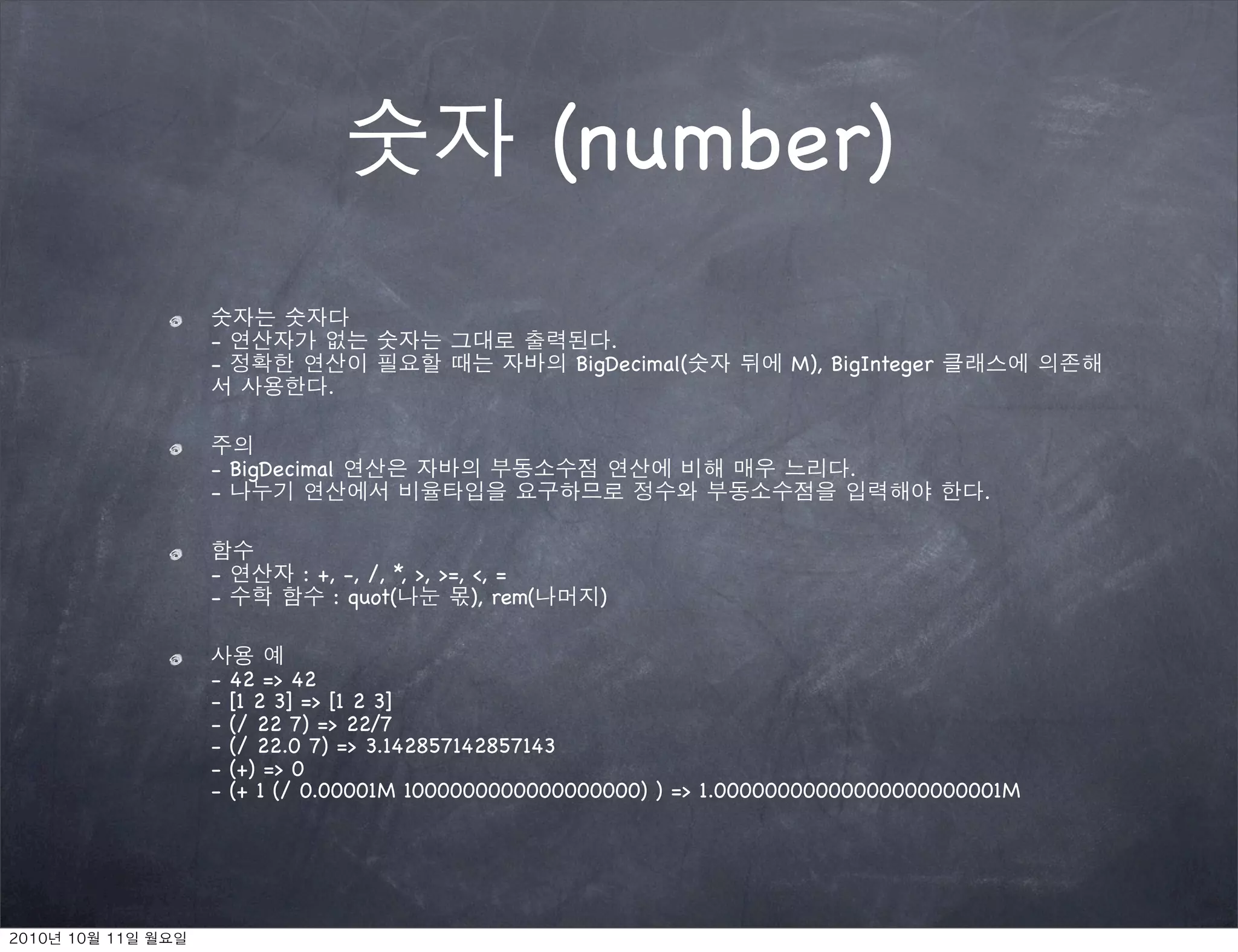 (number)

-                                           .
-                                        BigDecimal(   M), BigInteger
             .


- BigDecimal                                                .
-                                                                       .


-         : +, -, /, *, >, >=, <, =
-             : quot(          ), rem(     )


-   42 => 42
-   [1 2 3] => [1 2 3]
-   (/ 22 7) => 22/7
-   (/ 22.0 7) => 3.142857142857143
-   (+) => 0
-   (+ 1 (/ 0.00001M 1000000000000000000) ) => 1.00000000000000000000001M
 