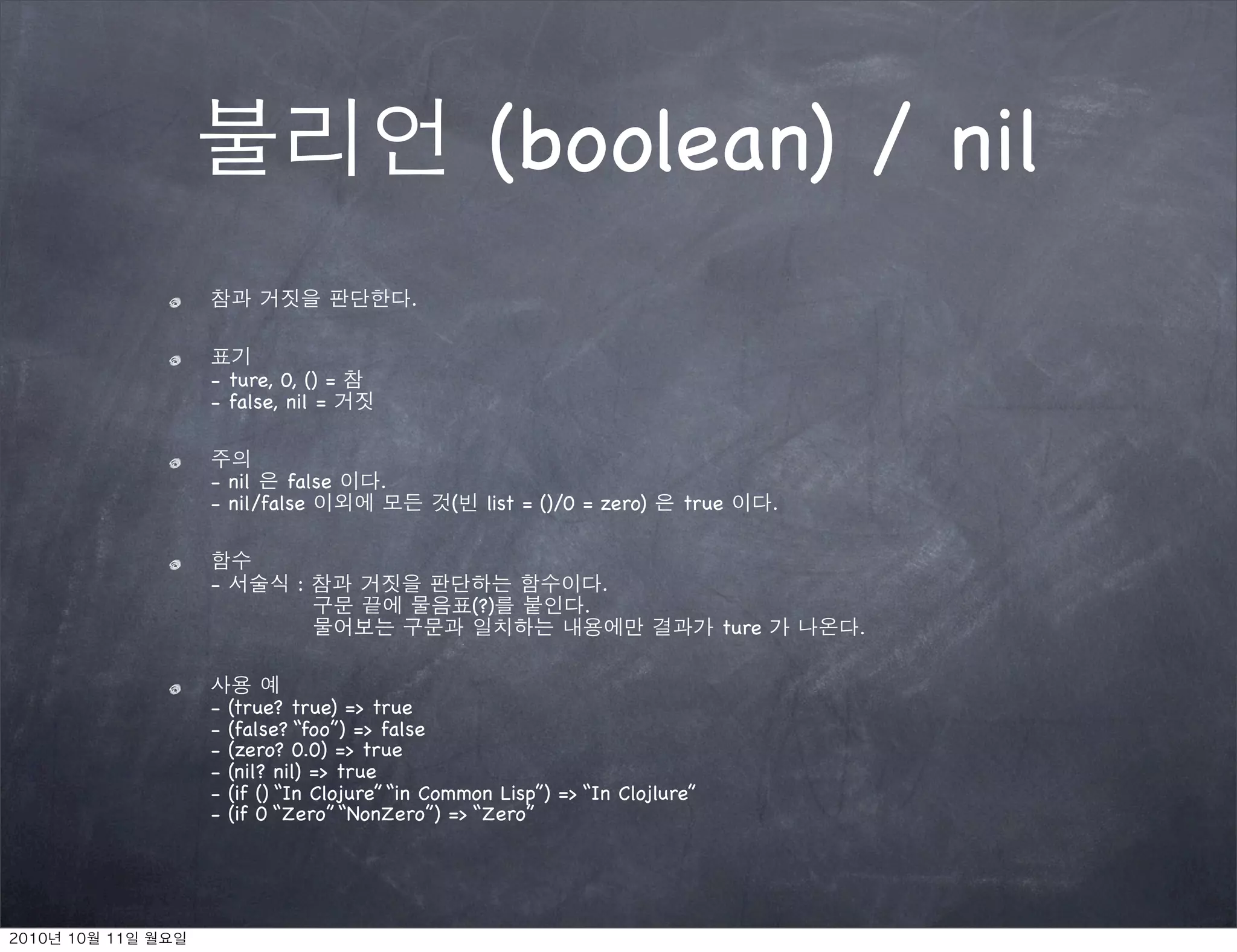 (boolean) / nil
                         .


- ture, 0, () =
- false, nil =


- nil    false       .
- nil/false                  (    list = ()/0 = zero)   true        .


-           :                                    .
                                 (?)         .
                                                             ture       .


-   (true? true) => true
-   (false? “foo”) => false
-   (zero? 0.0) => true
-   (nil? nil) => true
-   (if () “In Clojure” “in Common Lisp”) => “In Clojlure”
-   (if 0 “Zero” “NonZero”) => “Zero”
 