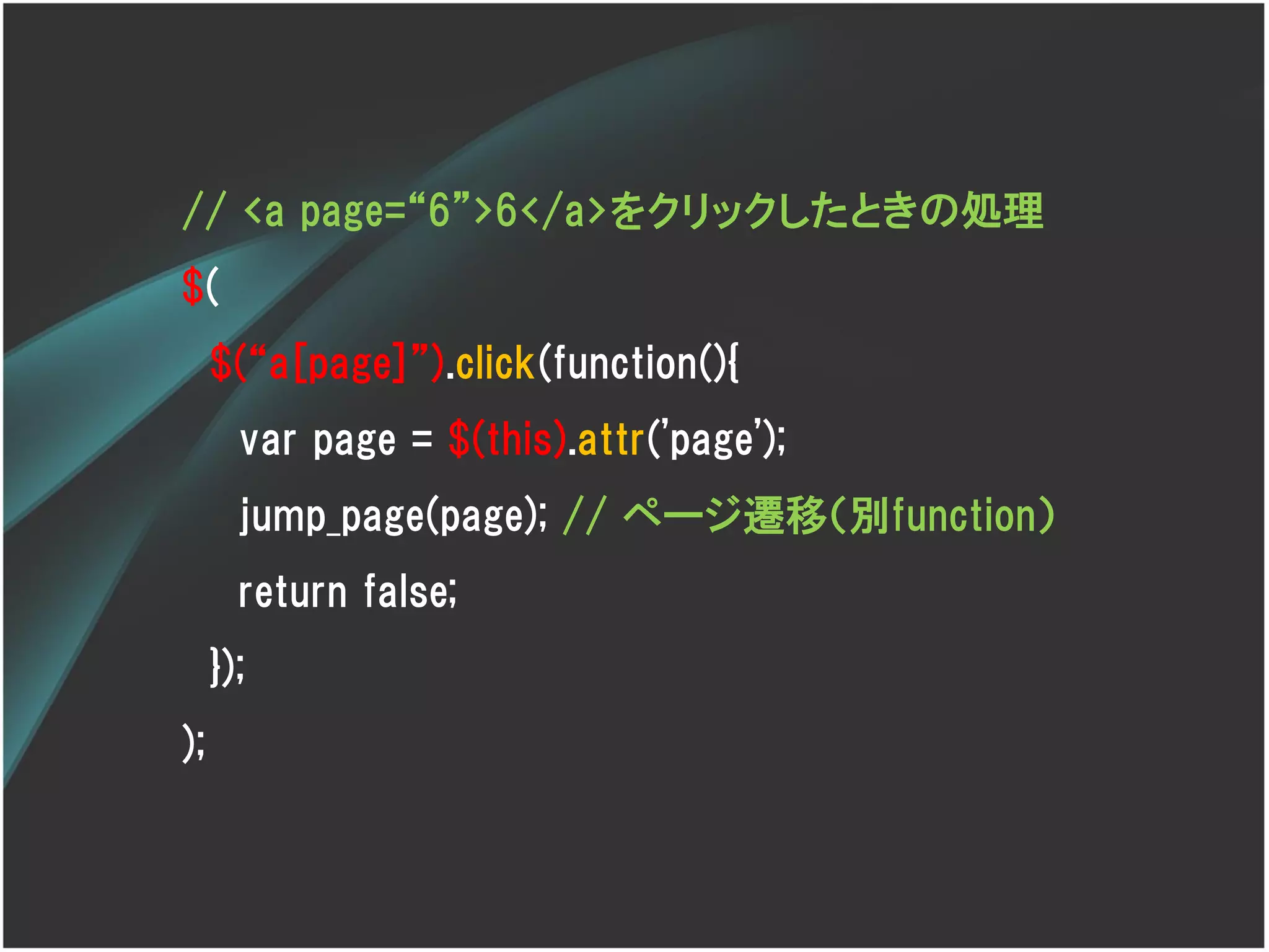 // <a page=‚6‛>6</a>をクリックしたときの処理
$(
     $(‚a[page]‛).click(function(){
       var page = $(this).attr('page');
       jump_page(page); // ページ遷移（別function）
       return false;
     });
);
 