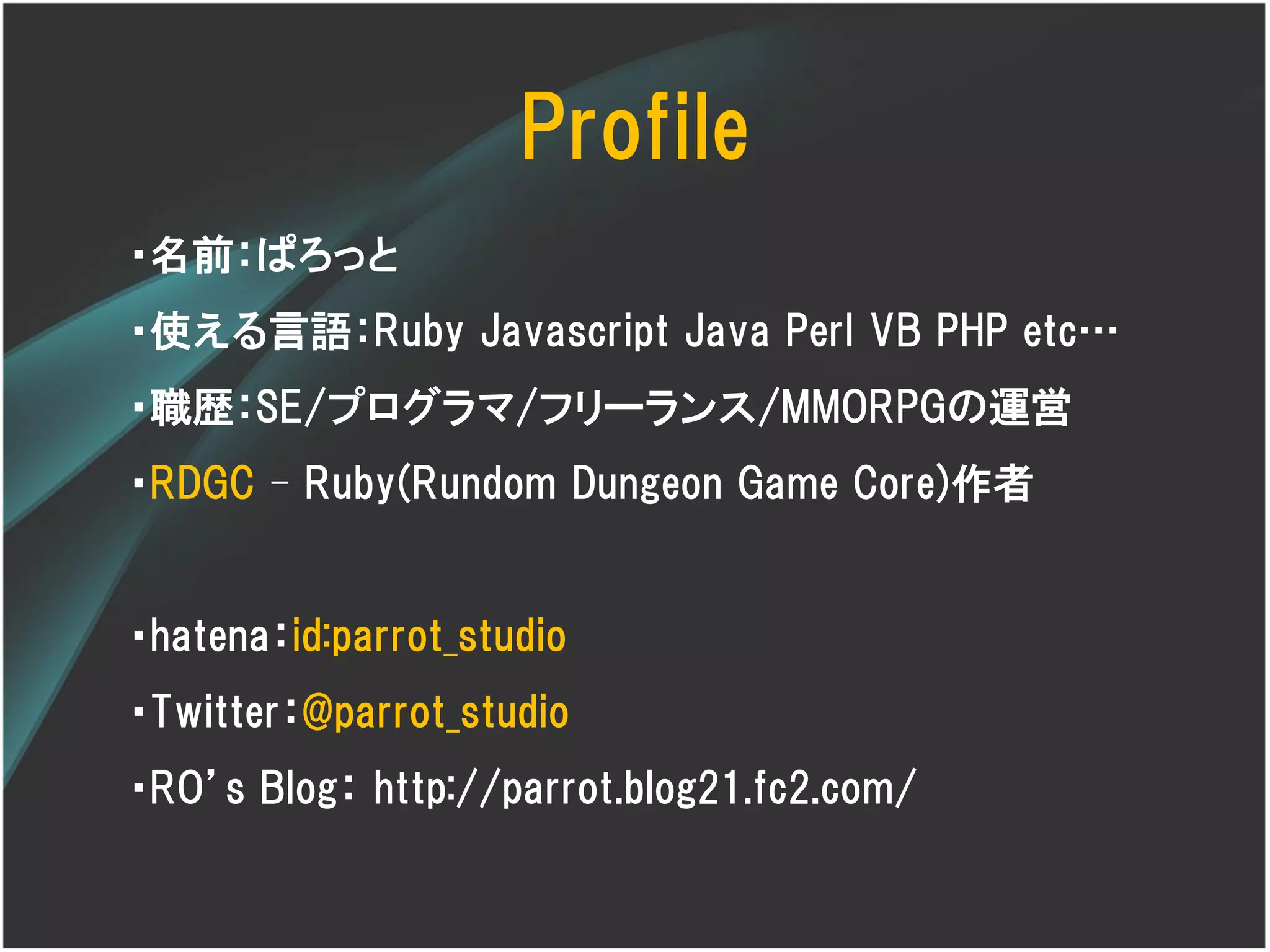 Profile
・名前：ぱろっと
・使える言語：Ruby Javascript Java Perl VB PHP etc…
・職歴：SE/プログラマ/フリーランス/MMORPGの運営
・RDGC – Ruby(Rundom Dungeon Game Core)作者


・hatena：id:parrot_studio
・Twitter：@parrot_studio
・RO’s Blog： http://parrot.blog21.fc2.com/
 