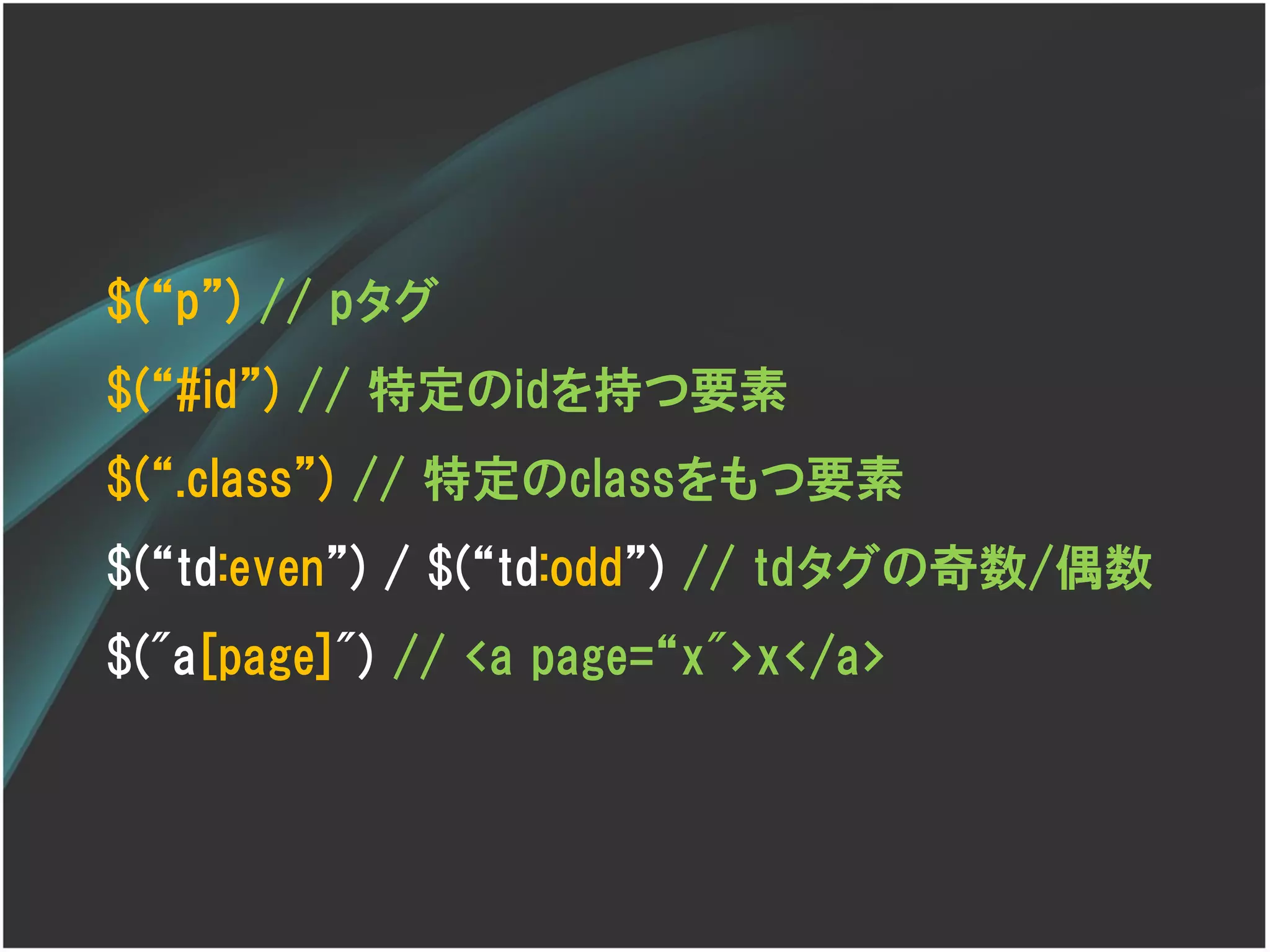 $(‚p‛) // pタグ
$(‚#id‛) // 特定のidを持つ要素
$(‚.class‛) // 特定のclassをもつ要素
$(‚td:even‛) / $(‚td:odd‛) // tdタグの奇数/偶数
$("a[page]") // <a page=‚x">x</a>
 