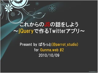これからのJSの話をしよう
～jQueryで作るTwitterアプリ～

  Present by ぱろっと(@parrot_studio)
          for Gunma.web #2
             2010/10/09
 